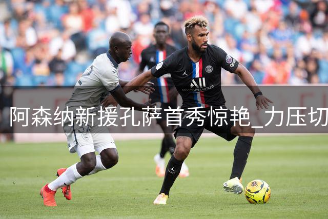阿森纳新援孔萨首秀惊艳 力压切尔西亿元先生